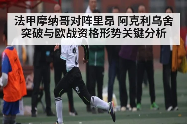 法甲摩纳哥对阵里昂 阿克利乌舍突破与欧战资格形势关键分析