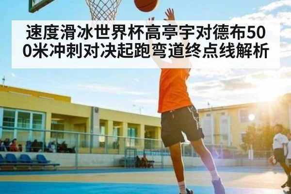 速度滑冰世界杯高亭宇对德布500米冲刺对决起跑弯道终点线解析